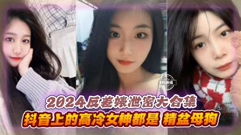 2024反差婊泄密大合集-抖音上的高冷女神都是精盆母狗