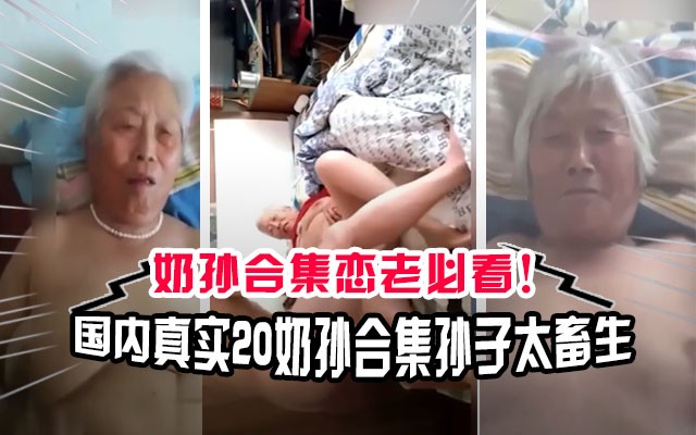 【奶孙乱伦】国内真实20部奶奶和孙子乱伦合集！奶奶最小的60岁，这孙子也太畜生了