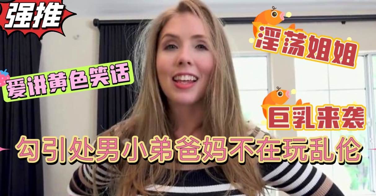 淫荡姐姐性欲成瘾，爸妈不在家淫语调教自己的亲弟弟，坚挺肉棒直插淫穴69互舔巨乳肥臀【欧美姐弟乱伦